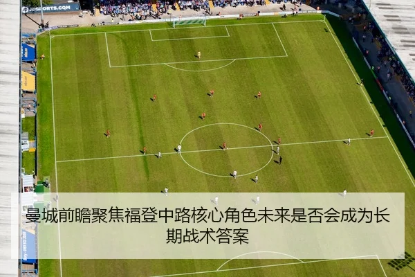 曼城前瞻聚焦福登中路核心角色未来是否会成为长期战术答案