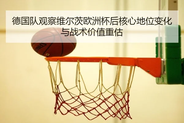 德国队观察维尔茨欧洲杯后核心地位变化与战术价值重估