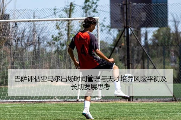 巴萨评估亚马尔出场时间管理与天才培养风险平衡及长期发展思考
