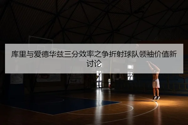 库里与爱德华兹三分效率之争折射球队领袖价值新讨论