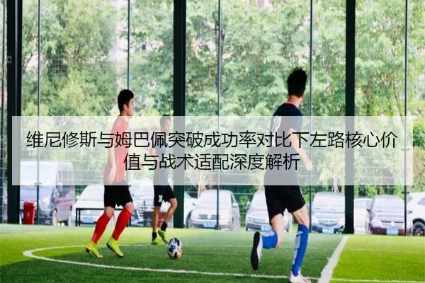 维尼修斯与姆巴佩突破成功率对比下左路核心价值与战术适配深度解析