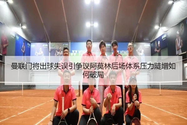曼联门将出球失误引争议阿莫林后场体系压力陡增如何破局